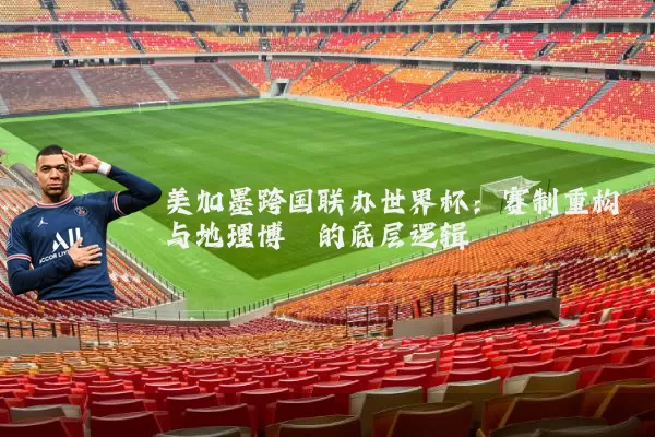 美加墨跨国联办世界杯：赛制重构与地理博弈的底层逻辑